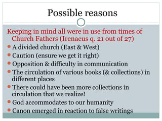 Possible reasons
Keeping in mind all were in use from times of
 Church Fathers (Irenaeus q. 21 out of 27)
A divided church (East & West)
Caution (ensure we get it right)
Opposition & difficulty in communication
The circulation of various books (& collections) in
 different places
There could have been more collections in
 circulation that we realize!
God accommodates to our humanity
Canon emerged in reaction to false writings
 