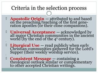 Criteria in the selection process
 Apostolic Origin — attributed to and based
    on the preaching/teaching of the first gene-
    ration apostles (or their close companions).
 Universal Acceptance — acknowledged by
    all major Christian communities in the ancient

    world (by the end of the 4th century).
 Liturgical Use — read publicly when early
    Christian communities gathered for the Lord's

    Supper (their weekly worship service).
 Consistent Message — containing a
    theological outlook similar or complementary
    to other accepted Christian writings.
 