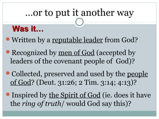 …or to put it another way
  Was it…
Written by a reputable leader from God?

Recognized by men of God (accepted by
 leaders of the covenant people of God)?
Collected, preserved and used by the people
 of God? (Deut. 31:26; 2 Tim. 3:14; 4:13)?
Inspired by the Spirit of God (ie. does it have
 the ring of truth/ would God say this)?
 