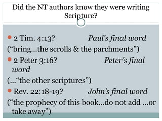 Did the NT authors know they were writing
                Scripture?


2 Tim. 4:13?           Paul’s final word
(“bring…the scrolls & the parchments”)
2 Peter 3:16?               Peter’s final
  word
(…“the other scriptures”)
Rev. 22:18-19?         John’s final word
(“the prophecy of this book…do not add …or
  take away”)
 
