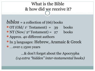 What is the Bible
           & how did we receive it?


biblos = a collection of (66) books
OT (Old/ 1st Testament) = 39         books
NT (New/ 2nd Testament) = 27         books
Approx. 40 different authors
In 3 languages: Hebrew,   Aramaic & Greek
…over c.1500 years

         …& don’t forget about the Apocrypha
     (14 extra “hidden” inter-testamental books)
 