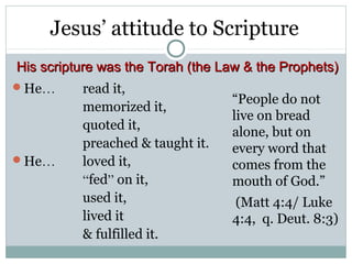 Jesus’ attitude to Scripture
His scripture was the Torah (the Law & the Prophets)
He…      read it,
                                  “People do not
          memorized it,
                                  live on bread
          quoted it,
                                  alone, but on
          preached & taught it.   every word that
He…      loved it,               comes from the
          “fed” on it,            mouth of God.”
          used it,                (Matt 4:4/ Luke
          lived it                4:4, q. Deut. 8:3)
          & fulfilled it.
 
