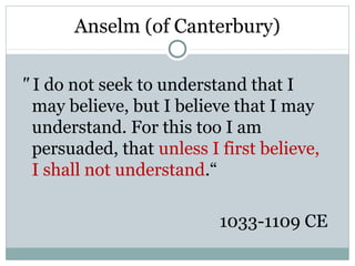 Anselm (of Canterbury)

" I do not seek to understand that I
  may believe, but I believe that I may
  understand. For this too I am
  persuaded, that unless I first believe,
  I shall not understand.“

                           1033-1109 CE
 