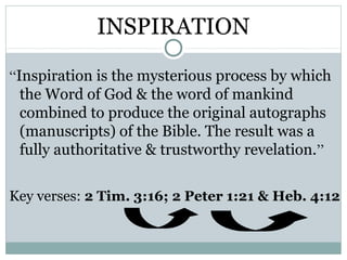 INSPIRATION

“Inspiration is the mysterious process by which
  the Word of God & the word of mankind
  combined to produce the original autographs
  (manuscripts) of the Bible. The result was a
  fully authoritative & trustworthy revelation.”

Key verses: 2 Tim. 3:16; 2 Peter 1:21 & Heb. 4:12
 