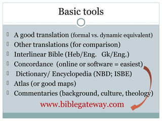 Basic tools

 A good translation (formal vs. dynamic equivalent)
 Other translations (for comparison)
 Interlinear Bible (Heb/Eng. Gk/Eng.)
 Concordance (online or software = easiest)
 Dictionary/ Encyclopedia (NBD; ISBE)
 Atlas (or good maps)
 Commentaries (background, culture, theology)

           www.biblegateway.com
 