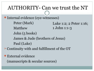 AUTHORITY- Can we trust the NT
Internal evidence (eye-witnesses)
     Peter (Mark)              Luke 1:2; 2 Peter 1:16;
     Matthew                   1 John 1:1-3
     John (5 books)
     James & Jude (brothers of Jesus)
     Paul (Luke)
 Continuity with and fulfillment of the OT

External evidence
 (manuscripts & secular sources)
 