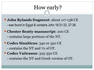How early?

John Rylands fragment: about 117-138 CE
 - was found in Egypt & contains John 18:31-33, 37-38.
Chester Beatty manuscript: 200 CE
 - contains large portions of the NT.
Codex Sinaiticus: 340 or 350 CE
 - contains the NT and ½ of OT.
Codex Vaticanus: 325-350 CE
 - contains the NT and Greek version of OT.
 