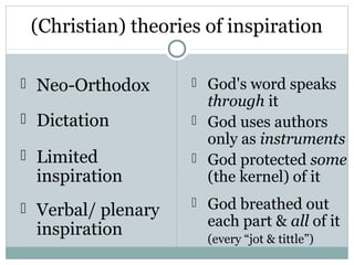 (Christian) theories of inspiration

 Neo-Orthodox       God's word speaks
                      through it
 Dictation          God uses authors
                      only as instruments
 Limited            God protected some
 inspiration          (the kernel) of it
 Verbal/ plenary    God breathed out
                      each part & all of it
 inspiration          (every “jot & tittle”)
 