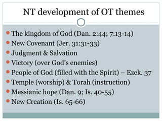 NT development of OT themes

The kingdom of God (Dan. 2:44; 7:13-14)
New Covenant (Jer. 31:31-33)
Judgment & Salvation
Victory (over God’s enemies)
People of God (filled with the Spirit) – Ezek. 37
Temple (worship) & Torah (instruction)
Messianic hope (Dan. 9; Is. 40-55)
New Creation (Is. 65-66)
 