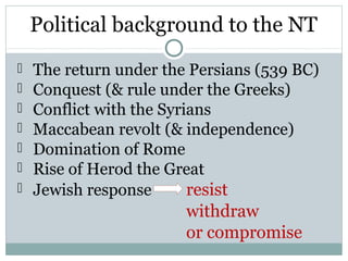 Political background to the NT
   The return under the Persians (539 BC)
   Conquest (& rule under the Greeks)
   Conflict with the Syrians
   Maccabean revolt (& independence)
   Domination of Rome
   Rise of Herod the Great
   Jewish response       resist
                        withdraw
                        or compromise
 