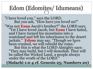 Edom (Edomites/ Idumeans)
"I have loved you," says the LORD.
      But you ask, "How have you loved us?"
"Was not Esau Jacob's brother?" the LORD says.
   "Yet I have loved Jacob, but Esau I have hated,
   and I have turned his mountains into a
   wasteland and left his inheritance to the desert
   jackals." Edom may say, "Though we have
   been crushed, we will rebuild the ruins."
      But this is what the LORD Almighty says:
   "They may build, but I will demolish. They will
   be called the Wicked Land, a people always
   under the wrath of the LORD."
 (Malachi 1:2-4 cf. Genesis 25; Numbers 20)
 