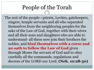 People of the Torah
The rest of the people—priests, Levites, gatekeepers,
  singers, temple servants and all who separated
  themselves from the neighboring peoples for the
  sake of the Law of God, together with their wives
  and all their sons and daughters who are able to
  understand- all these now join their brothers the
  nobles, and bind themselves with a curse and
  an oath to follow the Law of God given
  through Moses the servant of God and to obey
  carefully all the commands, regulations and
  decrees of the LORD our Lord. (Neh. 10:28-30)
 