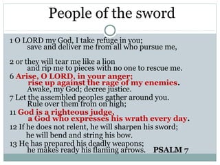 People of the sword
1 O LORD my God, I take refuge in you;
     save and deliver me from all who pursue me,
2 or they will tear me like a lion
      and rip me to pieces with no one to rescue me.
6 Arise, O LORD, in your anger;
      rise up against the rage of my enemies.
      Awake, my God; decree justice.
7 Let the assembled peoples gather around you.
      Rule over them from on high;
11 God is a righteous judge,
      a God who expresses his wrath every day.
12 If he does not relent, he will sharpen his sword;
      he will bend and string his bow.
13 He has prepared his deadly weapons;
      he makes ready his flaming arrows. PSALM 7
 