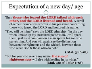 Expectation of a new day/ age
Then those who feared the LORD talked with each
   other, and the LORD listened and heard. A scroll
   of remembrance was written in his presence concerning
   those who feared the LORD and honored his name.
"They will be mine," says the LORD Almighty, "in the day
   when I make up my treasured possession. I will spare
   them, just as in compassion a man spares his son who
   serves him. And you will again see the distinction
   between the righteous and the wicked, between those
   who serve God & those who do not."
                                             ( Mal. 3:16-18)
"But for you who revere my name, the sun of
   righteousness will rise with healing in its wings."
                               (Mal. 4:2 cf. Luke 1:78)
 