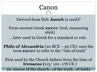 Canon
      Derived from Heb. kaneh (a reed)?

  From ancient Greek κανον (rod, measuring
                      stick)
   …later used in Greek for a standard or rule.

Philo of Alexandria (20 BCE – 50 CE): uses the
    term κανον to refer to the “rule of truth”

First used by the Church fathers from the time of
          Irenaeus (115/ 120 -178 CE )
 (ie. kanon of the church…of the truth…of faith)
 