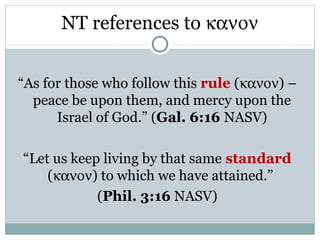 NT references to κανον


“As for those who follow this rule (κανον) –
  peace be upon them, and mercy upon the
      Israel of God.” (Gal. 6:16 NASV)

“Let us keep living by that same standard
    (κανον) to which we have attained.”
            (Phil. 3:16 NASV)
 