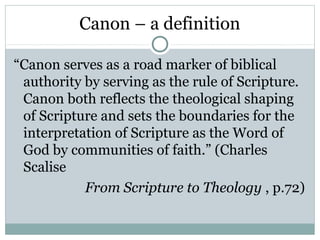 Canon – a definition

“Canon serves as a road marker of biblical
 authority by serving as the rule of Scripture.
 Canon both reflects the theological shaping
 of Scripture and sets the boundaries for the
 interpretation of Scripture as the Word of
 God by communities of faith.” (Charles
 Scalise
           From Scripture to Theology , p.72)
 