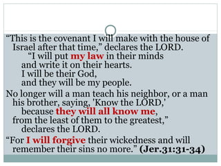 “This is the covenant I will make with the house of
  Israel after that time,” declares the LORD.
      “I will put my law in their minds
    and write it on their hearts.
    I will be their God,
    and they will be my people.
No longer will a man teach his neighbor, or a man
  his brother, saying, 'Know the LORD,'
    because they will all know me,
  from the least of them to the greatest,”
    declares the LORD.
“For I will forgive their wickedness and will
  remember their sins no more.” (Jer.31:31-34)
 