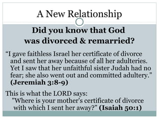 A New Relationship
       Did you know that God
      was divorced & remarried?
“I gave faithless Israel her certificate of divorce
  and sent her away because of all her adulteries.
  Yet I saw that her unfaithful sister Judah had no
  fear; she also went out and committed adultery.”
  (Jeremiah 3:8-9)
This is what the LORD says:
  "Where is your mother's certificate of divorce
   with which I sent her away?” (Isaiah 50:1)
 