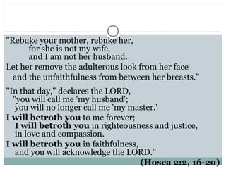 "Rebuke your mother, rebuke her,
      for she is not my wife,
      and I am not her husband.
Let her remove the adulterous look from her face
  and the unfaithfulness from between her breasts.”
"In that day," declares the LORD,
  "you will call me 'my husband';
   you will no longer call me 'my master.'
I will betroth you to me forever;
   I will betroth you in righteousness and justice,
   in love and compassion.
I will betroth you in faithfulness,
   and you will acknowledge the LORD.”
                                    (Hosea 2:2, 16-20)
 