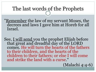 The last words of the Prophets

"Remember the law of my servant Moses, the
 decrees and laws I gave him at Horeb for all
 Israel.

See, I will send you the prophet Elijah before
 that great and dreadful day of the LORD
 comes. He will turn the hearts of the fathers
 to their children, and the hearts of the
 children to their fathers; or else I will come
 and strike the land with a curse.“
                                 (Malachi 4:4-6)
 