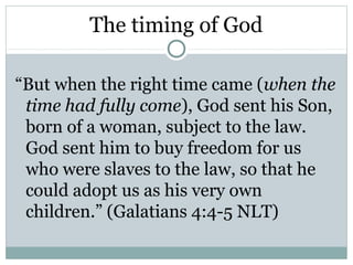 The timing of God

“But when the right time came (when the
 time had fully come), God sent his Son,
 born of a woman, subject to the law.
 God sent him to buy freedom for us
 who were slaves to the law, so that he
 could adopt us as his very own
 children.” (Galatians 4:4-5 NLT)
 