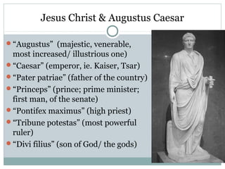 Jesus Christ & Augustus Caesar

“Augustus” (majestic, venerable,
 most increased/ illustrious one)
“Caesar” (emperor, ie. Kaiser, Tsar)
“Pater patriae” (father of the country)
“Princeps” (prince; prime minister;
 first man, of the senate)
“Pontifex maximus” (high priest)
“Tribune potestas” (most powerful
 ruler)
“Divi filius” (son of God/ the gods)
 