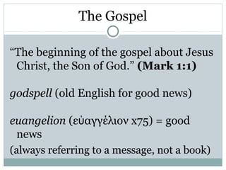 The Gospel

“The beginning of the gospel about Jesus
 Christ, the Son of God.” (Mark 1:1)

godspell (old English for good news)

euangelion (εὐαγγέλιον x75) = good
 news
(always referring to a message, not a book)
 
