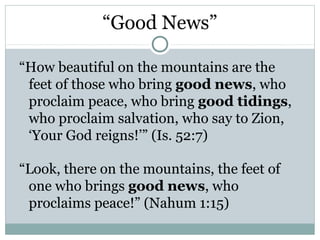 “Good News”

“How beautiful on the mountains are the
 feet of those who bring good news, who
 proclaim peace, who bring good tidings,
 who proclaim salvation, who say to Zion,
 ‘Your God reigns!’” (Is. 52:7)

“Look, there on the mountains, the feet of
 one who brings good news, who
 proclaims peace!” (Nahum 1:15)
 