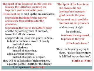 The Spirit of the Sovereign LORD is on me,   “The Spirit of the Lord is on
  because the LORD has anointed me             me because he has
  to preach good news to the poor.
                                               anointed me to preach
He has sent me to bind up the brokenhearted,   good news to the poor.
  to proclaim freedom for the captives
                                             He has sent me to proclaim
  and release from darkness for the
  prisoners,                                   freedom for the prisoners
  to proclaim the year of the LORD's favor     and recovery of sight
  and the day of vengeance of our God,                for the blind,
  to comfort all who mourn,                      to release the oppressed,
  and provide for those who grieve in Zion—      to proclaim the year
    to bestow on them a crown of beauty
         instead of ashes,                            of the Lord's favor.”
    the oil of gladness
                                             Then…he began by saying to
         instead of mourning,
    and a garment of praise                    them, “Today this scripture
         instead of a spirit of despair.       is fulfilled in your hearing”.
They will be called oaks of righteousness,                   (Luke 4:18-21)
    a planting of the LORD, for the display
        of his splendor. (Is. 61:1-3)
 