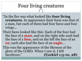 Four living creatures

“In the fire was what looked like four living
  creatures. In appearance their form was that of
  a man, but each of them had four faces and four
  wings…
Their faces looked like this: Each of the four had
  the face of a man, and on the right side each had
  the face of a lion, and on the left the face of an
  ox; each also had the face of an eagle…
This was the appearance of the likeness of the
  glory of the LORD. When I saw it, I fell
  facedown.”                 (Ezekiel 1:5-10, 28)
 
