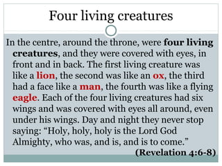 Four living creatures
In the centre, around the throne, were four living
  creatures, and they were covered with eyes, in
  front and in back. The first living creature was
  like a lion, the second was like an ox, the third
  had a face like a man, the fourth was like a flying
  eagle. Each of the four living creatures had six
  wings and was covered with eyes all around, even
  under his wings. Day and night they never stop
  saying: “Holy, holy, holy is the Lord God
  Almighty, who was, and is, and is to come.”
                                 (Revelation 4:6-8)
 