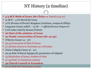 NT History (a timeline)

 5/4 BCE Birth of Jesus, the Christ (cf. Daniel 9:24-27)
 37 BCE – 4 CE Herod the Great
 4 CE Division of Herod’s Kingdom (Archelaus, Antipas & Philip)
 (Augustus Caesar 31BCE – 14 CE – 1st official Roman Emperor)
 6 CE Judea ruled by Roman Prefects
 26 Start of the ministry of Jesus
 30 Death/ resurrection of Jesus (alt. 30-33)
 (Tiberius Caesar 14 – 37)
 33-34 Conversion of Saul of Tarsus
 37-38 Saul returns to Jerusalem as a Christian
 (Gaius Caligula Caesar 37 - 41)
 39-44 Rule of Herod Agrippa (by permission of Caligula)
 43 Martyrdom of James, brother of John
 47-49 Paul’s 1st missionary journey
 49 Church Council at Jerusalem
 50-52 Paul’s 2nd missionary journey
 