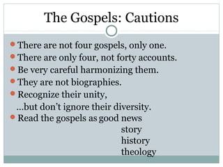 The Gospels: Cautions
There are not four gospels, only one.
There are only four, not forty accounts.
Be very careful harmonizing them.
They are not biographies.
Recognize their unity,
 …but don’t ignore their diversity.
Read the gospels as good news
                           story
                           history
                           theology
 