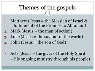Themes of the gospels

1. Matthew (Jesus = the Messiah of Israel &
    fulfillment of the Promise to Abraham)
2. Mark (Jesus = the man of action)
3. Luke (Jesus = the saviour of the world)
4. John (Jesus = the son of God)

 Acts (Jesus = the giver of the Holy Spirit
     – his ongoing ministry through his people)
 