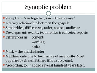 Synoptic problem
Synoptic = “see together; see with same eye”
Literary relationship between the gospels
Similarities, differences, order, source, audience
Development: events, testimonies & collected reports
Differences in   content
                  wording
                  order
Mark = the middle factor
Matthew only one to bear name of an apostle. Most
 popular for church fathers (first 400 years).
“According to…” added several hundred years later.
 