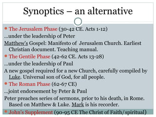 Synoptics – an alternative
 The Jerusalem Phase (30-42 CE. Acts 1-12)
…under the leadership of Peter
Matthew’s Gospel: Manifesto of Jerusalem Church. Earliest
  Christian document. Teaching manual.
 The Gentile Phase (42-62 CE. Acts 13-28)
…under the leadership of Paul
A new gospel required for a new Church, carefully compiled by
  Luke. Universal son of God, for all people.
 The Roman Phase (62-67 CE)
…joint endorsement by Peter & Paul
Peter preaches series of sermons, prior to his death, in Rome.
  Based on Matthew & Luke. Mark is his recorder.
 John’s Supplement (90-95 CE The Christ of Faith/ spiritual)
 