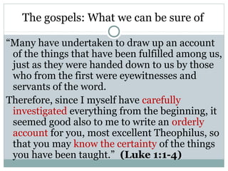 The gospels: What we can be sure of

“Many have undertaken to draw up an account
 of the things that have been fulfilled among us,
 just as they were handed down to us by those
 who from the first were eyewitnesses and
 servants of the word.
Therefore, since I myself have carefully
 investigated everything from the beginning, it
 seemed good also to me to write an orderly
 account for you, most excellent Theophilus, so
 that you may know the certainty of the things
 you have been taught.” (Luke 1:1-4)
 