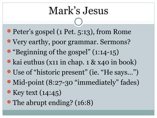 Mark’s Jesus
Peter’s gospel (1 Pet. 5:13), from Rome
Very earthy, poor grammar. Sermons?
“Beginning of the gospel” (1:14-15)
kai euthus (x11 in chap. 1 & x40 in book)
Use of “historic present” (ie. “He says…”)
Mid-point (8:27-30 “immediately” fades)
Key text (14:45)
The abrupt ending? (16:8)
 