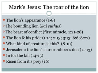 Mark’s Jesus: The roar of the lion

The lion’s appearance (1-8)
 The bounding lion (kai euthus)
 The beast of conflict (first miracle, 1:21-28)
The lion & his pride (1:14; 2:13; 3:13; 6:6; 8:27)
What kind of creature is this? (8-10)
Jerusalem: the lion’s lair or robber’s den (11-13)
In for the kill (14-15)
Risen from it’s prey (16)
 