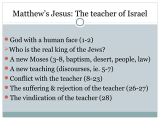 Matthew’s Jesus: The teacher of Israel


God with a human face (1-2)
 Who is the real king of the Jews?
A new Moses (3-8, baptism, desert, people, law)
A new teaching (discourses, ie. 5-7)
Conflict with the teacher (8-23)
The suffering & rejection of the teacher (26-27)
The vindication of the teacher (28)
 