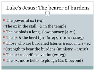 Luke’s Jesus: The bearer of burdens

The powerful ox (1-4)
 The ox in the stall…& in the temple
The ox plods a long, slow journey (4-21)
The ox & the herd (5:1; 6:12; 9:1; 10:1; 14:25)
Those who are burdened (stories & encounters - 15)
 Strength to bear the burdens (ministry – 19:10)
The ox: a sacrificial victim (22-23)
The ox: more fields to plough (24 & beyond)
 