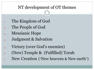 NT development of OT themes


1.   The Kingdom of God
2.   The People of God
3.   Messianic Hope
4.   Judgment & Salvation
5.   Victory (over God’s enemies)
6.   (New) Temple & (Fulfilled) Torah
7.   New Creation (“New heavens & New earth”)
 