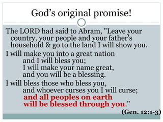 God’s original promise!
The LORD had said to Abram, "Leave your
  country, your people and your father's
  household & go to the land I will show you.
I will make you into a great nation
       and I will bless you;
       I will make your name great,
       and you will be a blessing.
I will bless those who bless you,
       and whoever curses you I will curse;
       and all peoples on earth
       will be blessed through you."
                                    (Gen. 12:1-3)
 