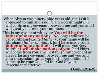 When Abram was ninety-nine years old, the LORD
 appeared to him and said, "I am God Almighty...I
 will confirm my covenant between me and you and I
 will greatly increase your numbers
This is my covenant with you: You will be the
 father of many nations. No longer will you be
 called Abram (exalted father) ; your name will be
 Abraham (father of many), for I have made you a
 father of many nations. I will make you very
 fruitful; I will make nations of you, and kings
 will come from you. I will establish my covenant as
 an everlasting covenant between me and you and
 your descendants after you for the generations to
 come, to be your God and the God of your
 descendants after you.”
                                        (Gen. 17:1-7)
 