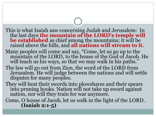 This is what Isaiah saw concerning Judah and Jerusalem: In
 the last days the mountain of the LORD's temple will
 be established as chief among the mountains; it will be
 raised above the hills, and all nations will stream to it.
Many peoples will come and say, “Come, let us go up to the
 mountain of the LORD, to the house of the God of Jacob. He
 will teach us his ways, so that we may walk in his paths.”
The law will go out from Zion, the word of the LORD from
 Jerusalem. He will judge between the nations and will settle
 disputes for many peoples.
They will beat their swords into plowshares and their spears
 into pruning hooks. Nation will not take up sword against
 nation, nor will they train for war anymore.
Come, O house of Jacob, let us walk in the light of the LORD.
       (Isaiah 2:1-5)
 