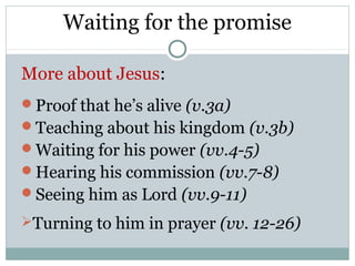 Waiting for the promise

More about Jesus:
Proof that he’s alive (v.3a)
Teaching about his kingdom (v.3b)
Waiting for his power (vv.4-5)
Hearing his commission (vv.7-8)
Seeing him as Lord (vv.9-11)

Turning to him in prayer (vv. 12-26)
 