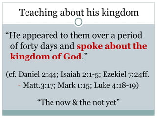 Teaching about his kingdom

“He appeared to them over a period
 of forty days and spoke about the
 kingdom of God.”
(cf. Daniel 2:44; Isaiah 2:1-5; Ezekiel 7:24ff.
     - Matt.3:17; Mark 1:15; Luke 4:18-19)

          “The now & the not yet”
 