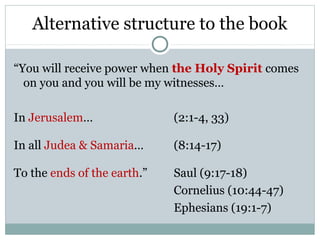 Alternative structure to the book

“You will receive power when the Holy Spirit comes
  on you and you will be my witnesses…

In Jerusalem…                (2:1-4, 33)

In all Judea & Samaria…      (8:14-17)

To the ends of the earth.”   Saul (9:17-18)
                             Cornelius (10:44-47)
                             Ephesians (19:1-7)
 