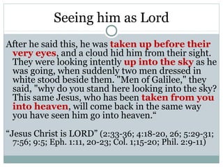 Seeing him as Lord
After he said this, he was taken up before their
 very eyes, and a cloud hid him from their sight.
 They were looking intently up into the sky as he
 was going, when suddenly two men dressed in
 white stood beside them. "Men of Galilee," they
 said, "why do you stand here looking into the sky?
 This same Jesus, who has been taken from you
 into heaven, will come back in the same way
 you have seen him go into heaven.“
“Jesus Christ is LORD” (2:33-36; 4:18-20, 26; 5:29-31;
 7:56; 9:5; Eph. 1:11, 20-23; Col. 1;15-20; Phil. 2:9-11)
 